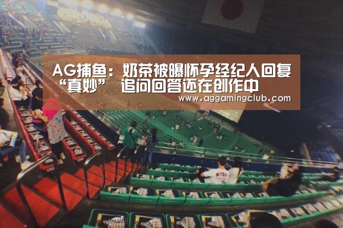 AG捕鱼:奶茶被曝怀孕经纪人回复“真妙” 追问回答还在创作中(图3) AG棋牌